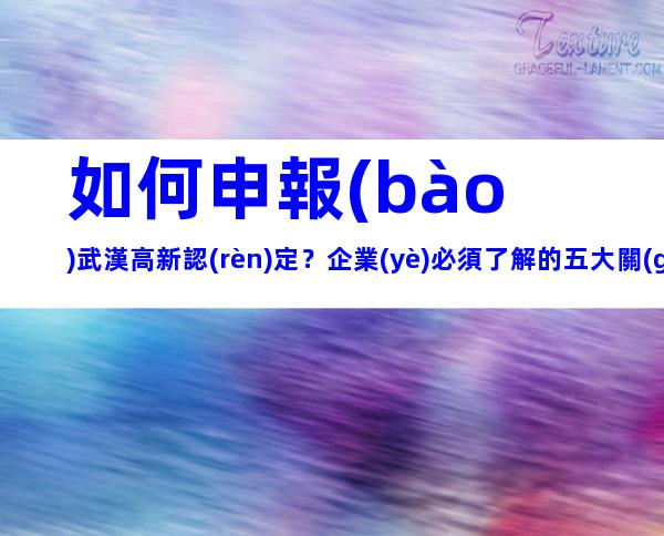 如何申報(bào)武漢高新認(rèn)定？企業(yè)必須了解的五大關(guān)鍵點(diǎn)