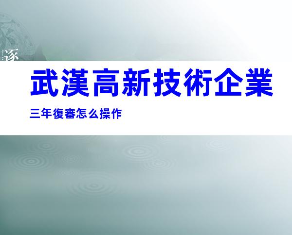武漢高新技術企業三年復審怎么操作