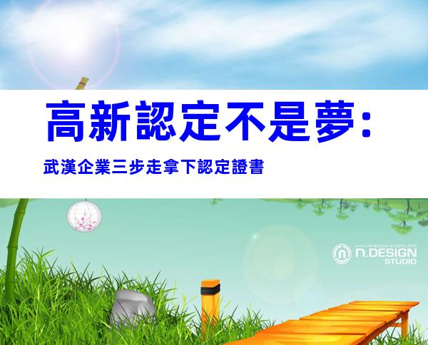 高新認定不是夢:武漢企業三步走拿下認定證書